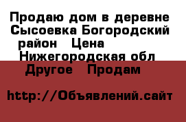 Продаю дом в деревне Сысоевка Богородский район › Цена ­ 100 200 - Нижегородская обл. Другое » Продам   